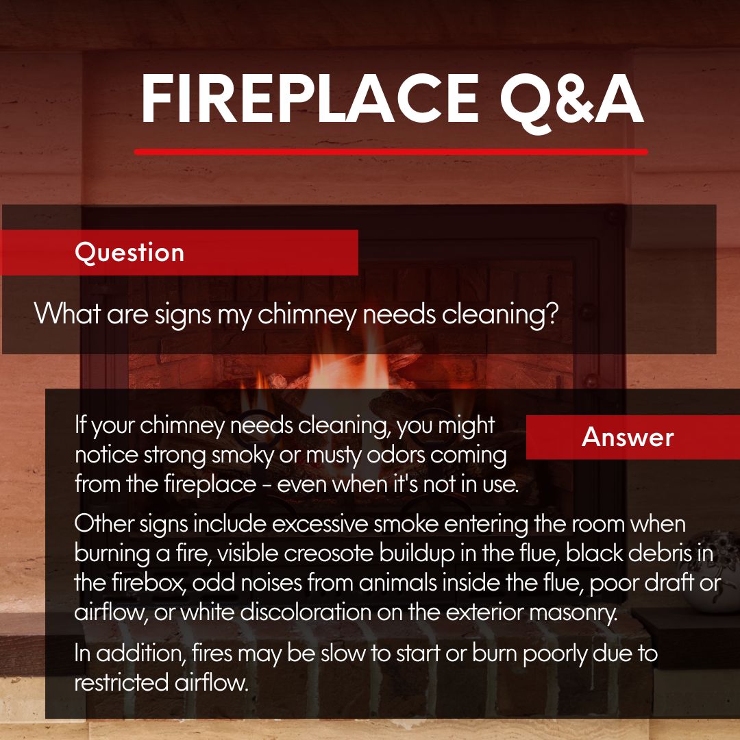 original white and red graphic titled "FIREPLACE Q&A" is centered at the top of the image, set against a blurred background of a fireplace with an active fire. Below the title, a red banner on the left poses the question: "What are signs my chimney needs cleaning?". A larger red banner on the right, further down, is labeled "Answer". The answer text, in white, details signs such as strong smoky or musty odors, excessive smoke in the room during a fire, visible creosote buildup, black debris, odd animal noises, poor draft, white discoloration on exterior masonry, and fires that are slow to start or burn poorly due to restricted airflow. original white and red graphic titled "FIREPLACE Q&A" is centered at the top of the image, set against a blurred background of a fireplace with an active fire. Below the title, a red banner on the left poses the question: "What are signs my chimney needs cleaning?". A larger red banner on the right, further down, is labeled "Answer". The answer text, in white, details signs such as strong smoky or musty odors, excessive smoke in the room during a fire, visible creosote buildup, black debris, odd animal noises, poor draft, white discoloration on exterior masonry, and fires that are slow to start or burn poorly due to restricted airflow.